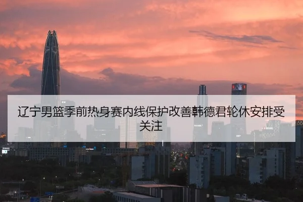 辽宁男篮季前热身赛内线保护改善韩德君轮休安排受关注