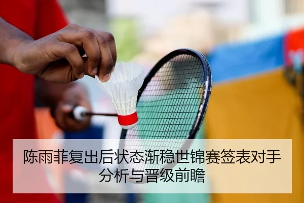 陈雨菲复出后状态渐稳世锦赛签表对手分析与晋级前瞻