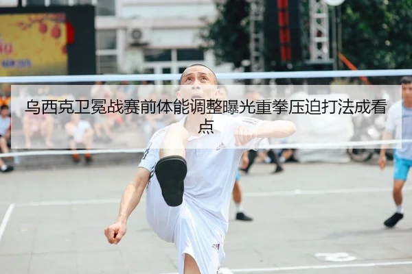 乌西克卫冕战赛前体能调整曝光重拳压迫打法成看点